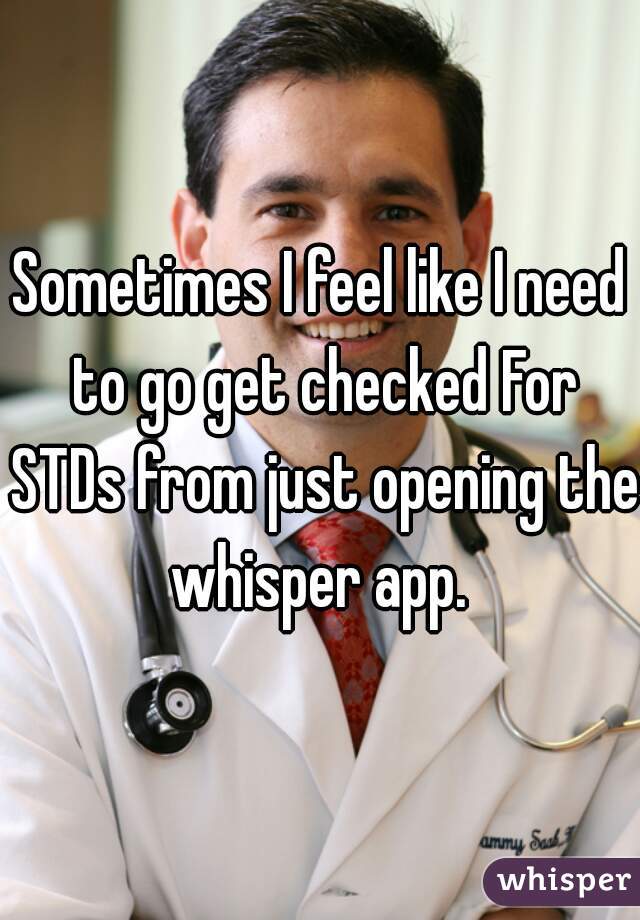 Sometimes I feel like I need to go get checked For STDs from just opening the whisper app. 