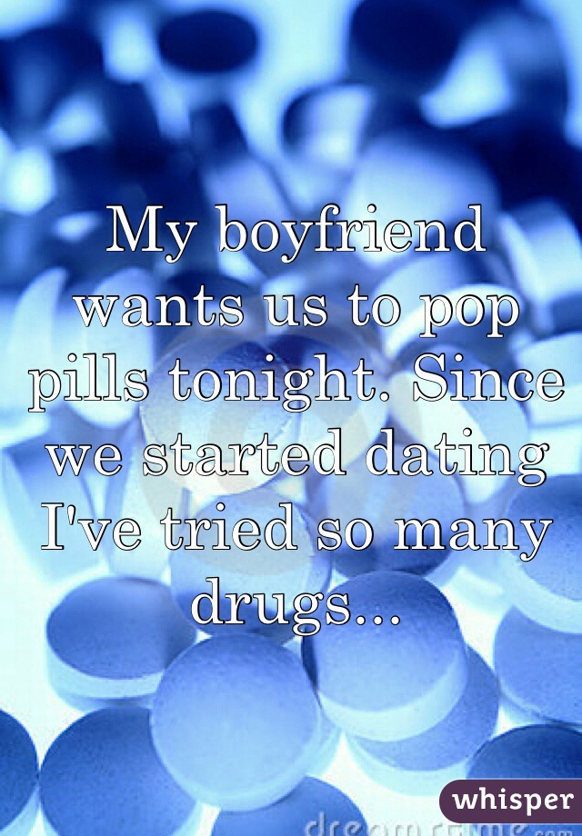 My boyfriend wants us to pop pills tonight. Since we started dating I've tried so many drugs...