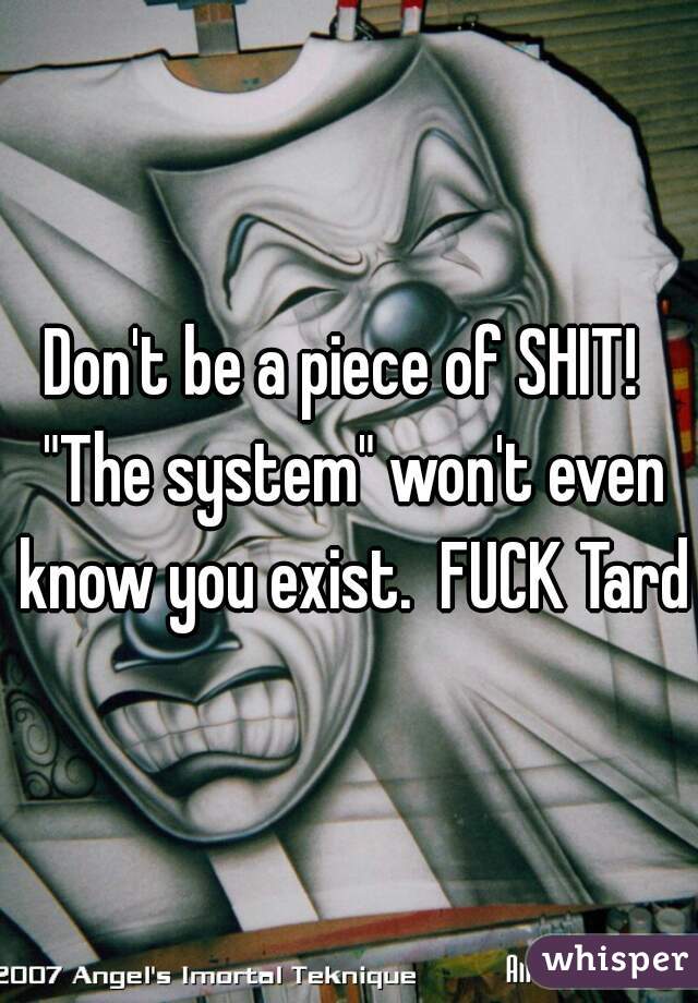 Don't be a piece of SHIT!  "The system" won't even know you exist.  FUCK Tard!