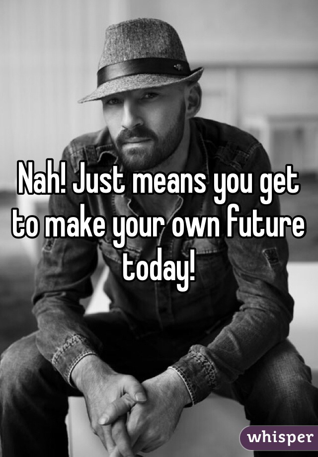 Nah! Just means you get to make your own future today!