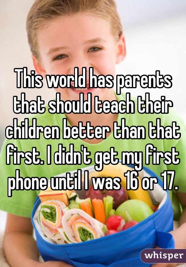 This world has parents that should teach their children better than that first. I didn't get my first phone until I was 16 or 17. 