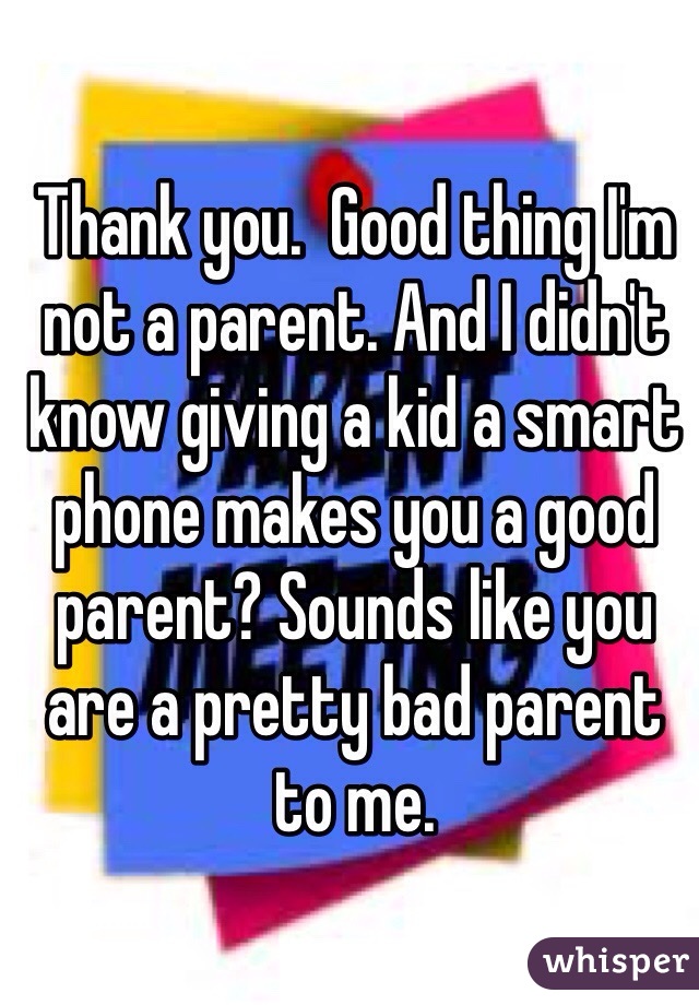 Thank you.  Good thing I'm not a parent. And I didn't know giving a kid a smart phone makes you a good parent? Sounds like you are a pretty bad parent to me. 