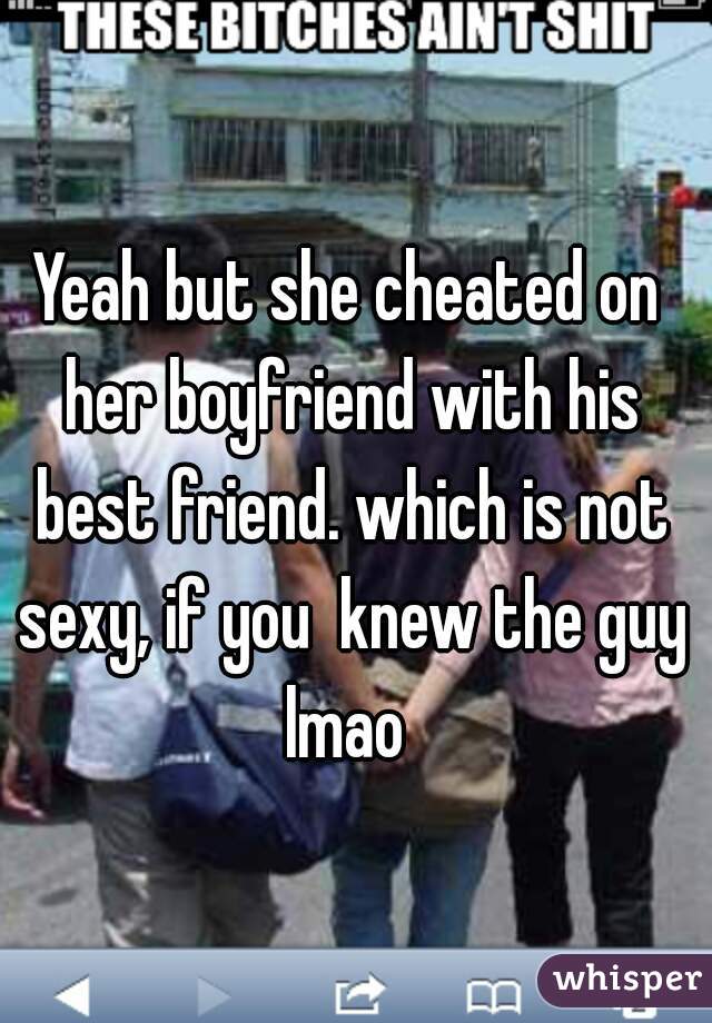 Yeah but she cheated on her boyfriend with his best friend. which is not sexy, if you  knew the guy lmao 