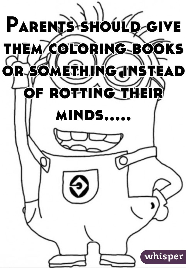 Parents should give them coloring books or something instead of rotting their minds.....