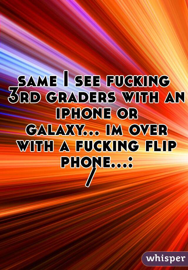 same I see fucking 3rd graders with an iphone or
 galaxy... im over with a fucking flip phone...:/ 