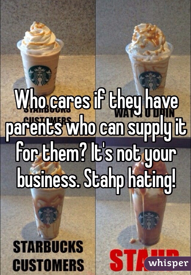 Who cares if they have parents who can supply it for them? It's not your business. Stahp hating! 