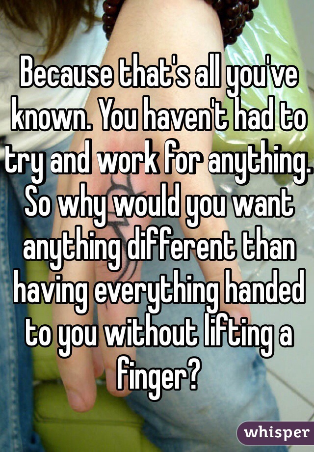 Because that's all you've known. You haven't had to try and work for anything. So why would you want anything different than having everything handed to you without lifting a finger?