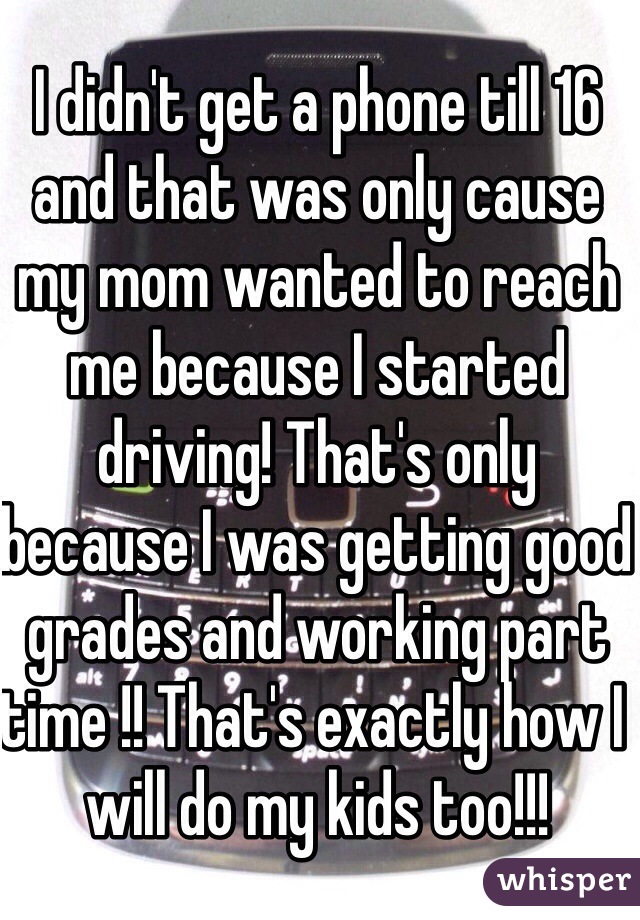 I didn't get a phone till 16 and that was only cause my mom wanted to reach me because I started driving! That's only because I was getting good grades and working part time !! That's exactly how I will do my kids too!!!