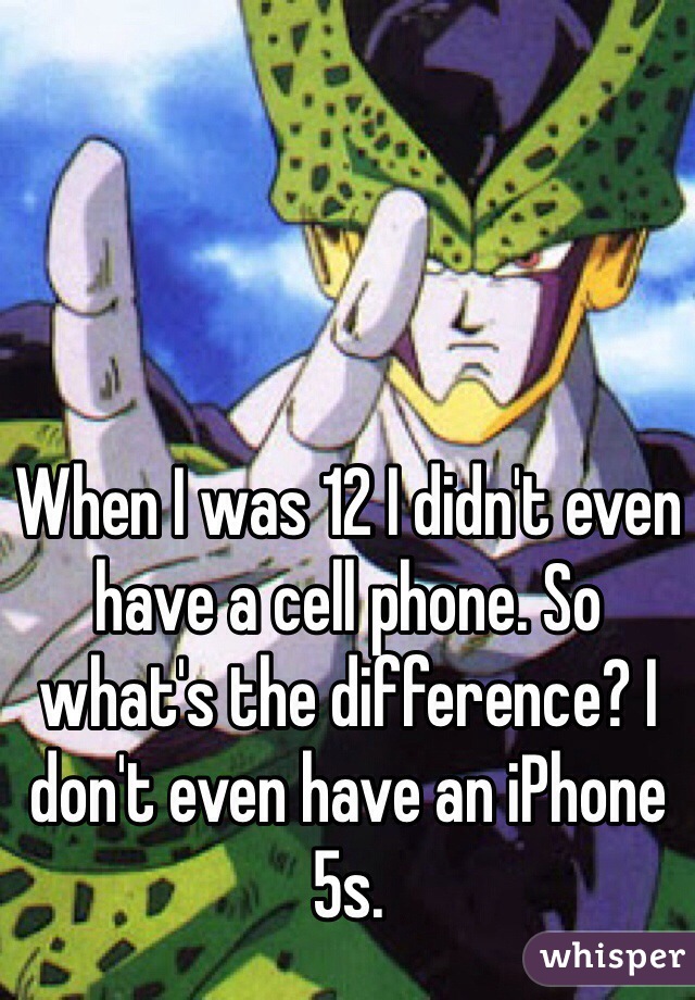 When I was 12 I didn't even have a cell phone. So what's the difference? I don't even have an iPhone 5s. 