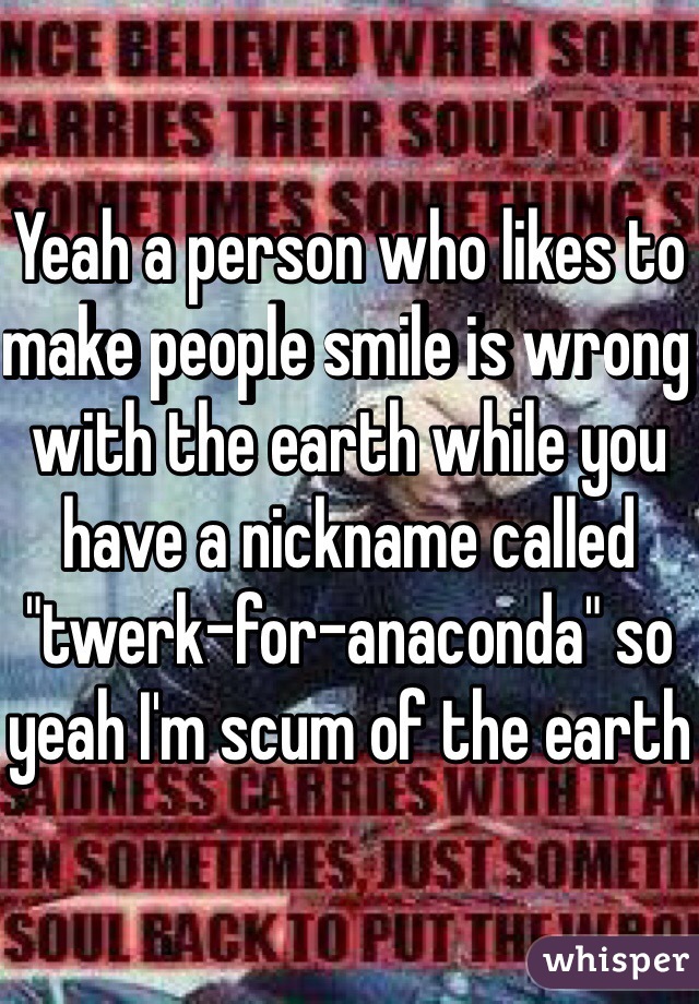 Yeah a person who likes to make people smile is wrong with the earth while you have a nickname called "twerk-for-anaconda" so yeah I'm scum of the earth