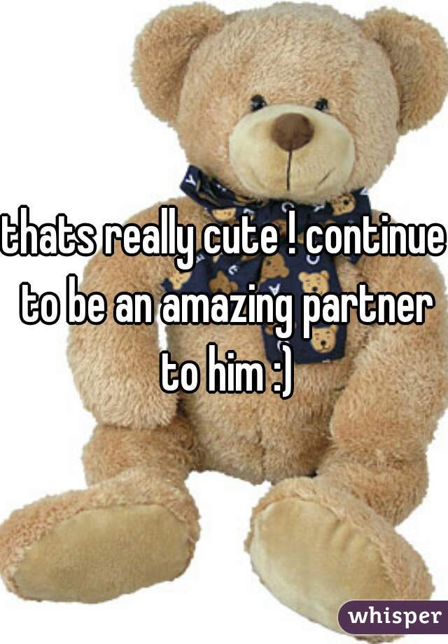 thats really cute ! continue to be an amazing partner to him :)