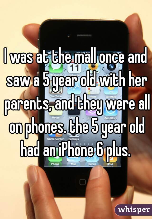 I was at the mall once and saw a 5 year old with her parents, and they were all on phones. the 5 year old had an iPhone 6 plus. 