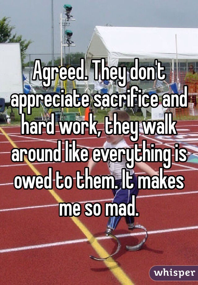 Agreed. They don't appreciate sacrifice and hard work, they walk around like everything is owed to them. It makes me so mad. 