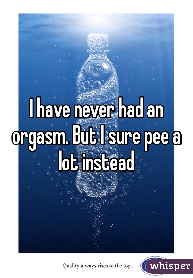 I have never had an orgasm. But I sure pee a lot instead