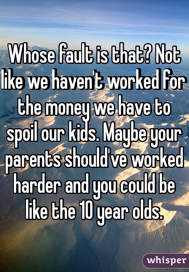 Whose fault is that? Not like we haven't worked for the money we have to spoil our kids. Maybe your parents should've worked harder and you could be like the 10 year olds. 