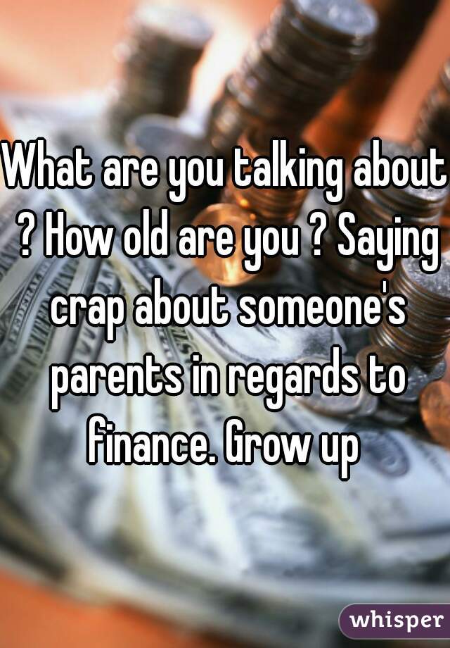 What are you talking about ? How old are you ? Saying crap about someone's parents in regards to finance. Grow up 