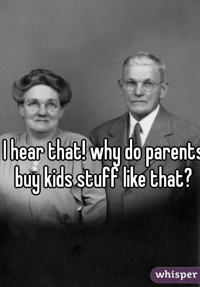 I hear that! why do parents buy kids stuff like that? 