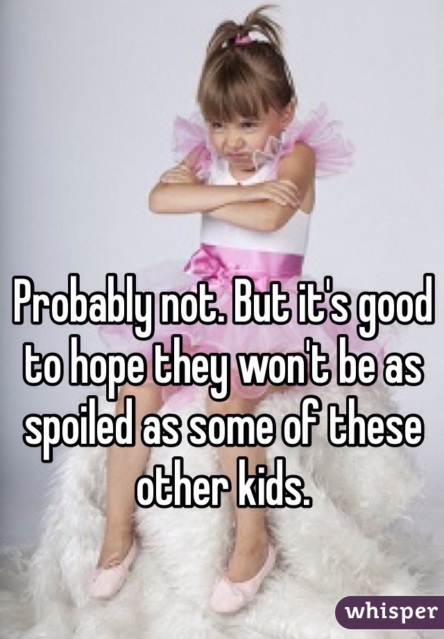 Probably not. But it's good to hope they won't be as spoiled as some of these other kids. 