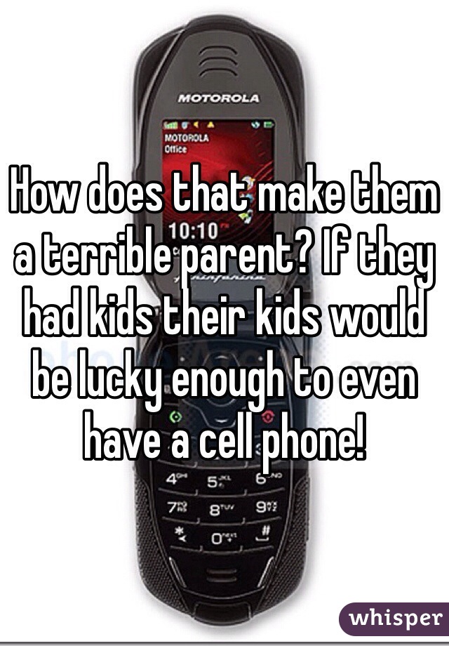 How does that make them a terrible parent? If they had kids their kids would be lucky enough to even have a cell phone!