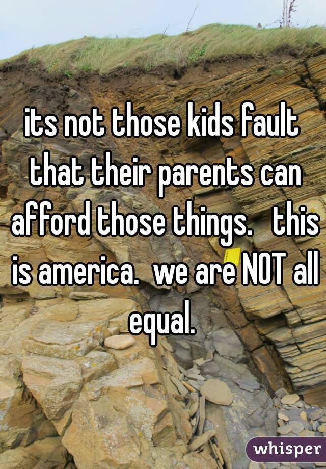 its not those kids fault that their parents can afford those things.   this is america.  we are NOT all equal. 