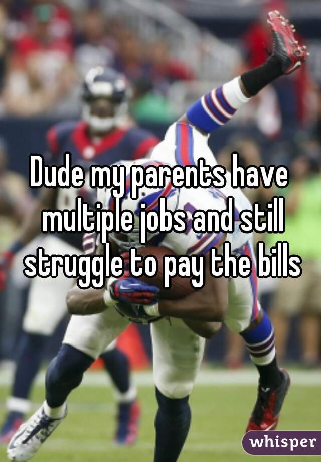 Dude my parents have multiple jobs and still struggle to pay the bills