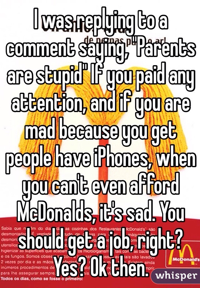 I was replying to a comment saying, "Parents are stupid" If you paid any attention, and if you are mad because you get people have iPhones, when you can't even afford McDonalds, it's sad. You should get a job, right? Yes? Ok then.