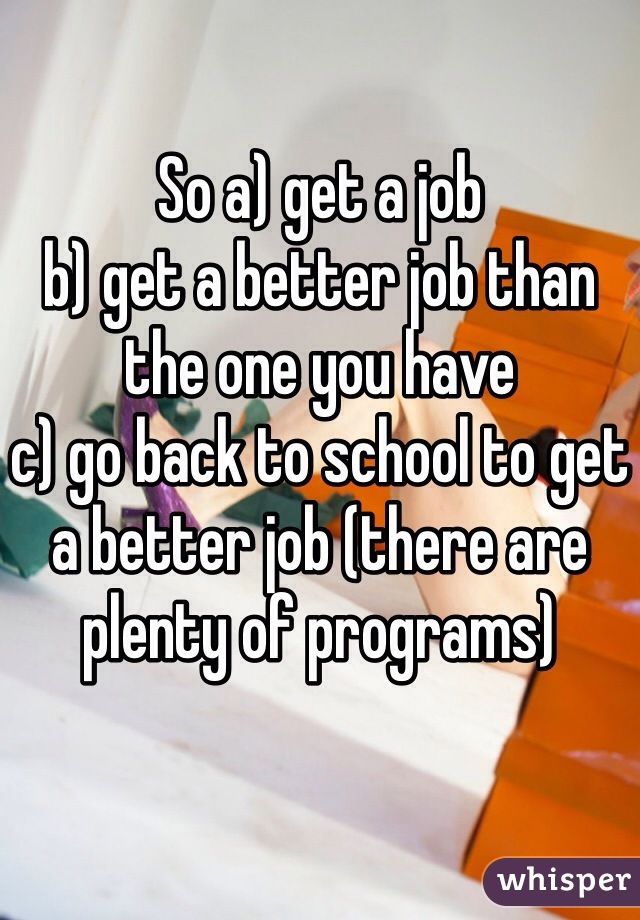 So a) get a job
b) get a better job than the one you have
c) go back to school to get a better job (there are plenty of programs)