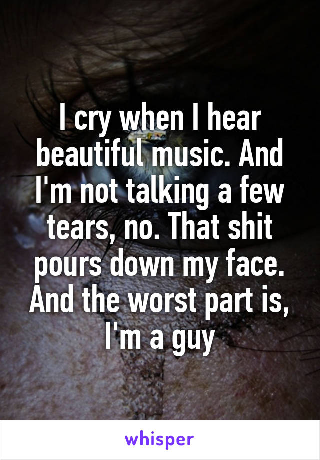 I cry when I hear beautiful music. And I'm not talking a few tears, no. That shit pours down my face. And the worst part is, I'm a guy