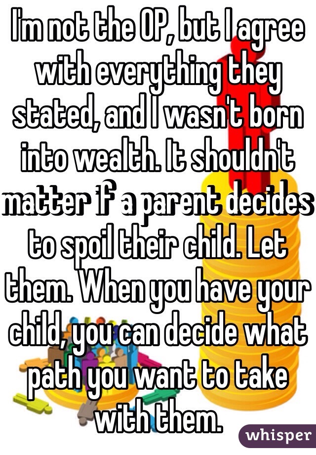 I'm not the OP, but I agree with everything they stated, and I wasn't born into wealth. It shouldn't matter if a parent decides to spoil their child. Let them. When you have your child, you can decide what path you want to take with them.