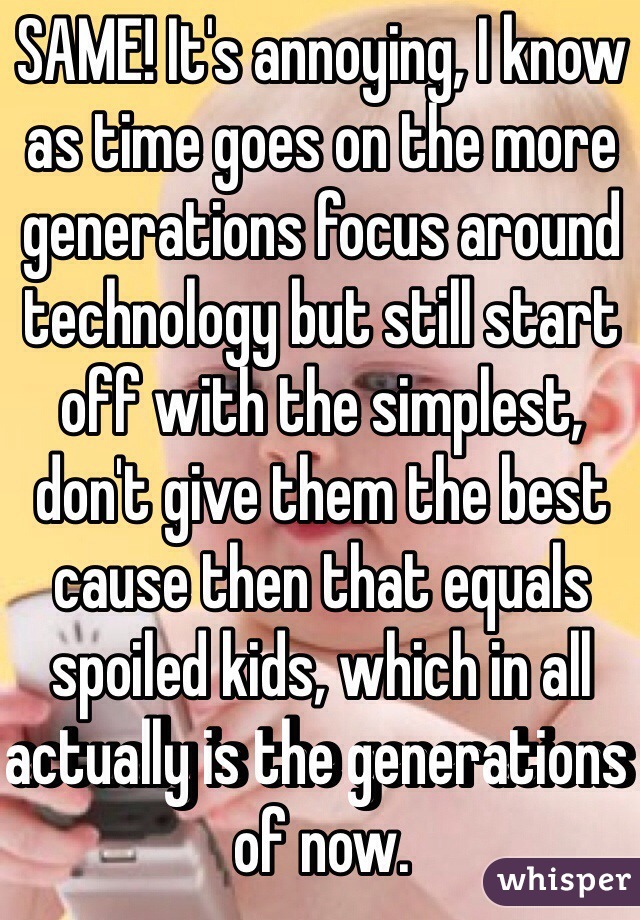 SAME! It's annoying, I know as time goes on the more generations focus around technology but still start off with the simplest, don't give them the best cause then that equals spoiled kids, which in all actually is the generations of now.