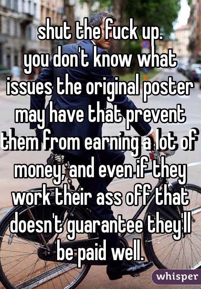 shut the fuck up.
you don't know what
issues the original poster
may have that prevent them from earning a lot of money, and even if they work their ass off that doesn't guarantee they'll be paid well.