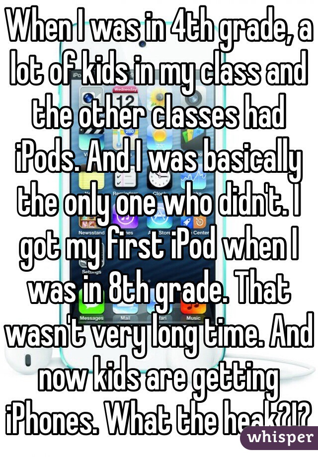 When I was in 4th grade, a lot of kids in my class and the other classes had iPods. And I was basically the only one who didn't. I got my first iPod when I was in 8th grade. That wasn't very long time. And now kids are getting iPhones. What the heak?!? 