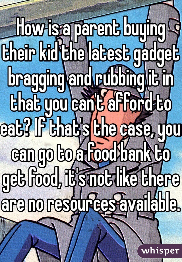 How is a parent buying their kid the latest gadget bragging and rubbing it in that you can't afford to eat? If that's the case, you can go to a food bank to get food, it's not like there are no resources available.