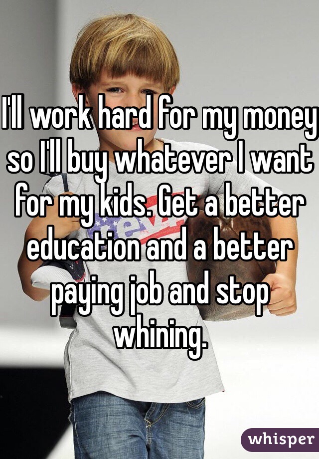 I'll work hard for my money so I'll buy whatever I want for my kids. Get a better education and a better paying job and stop whining. 