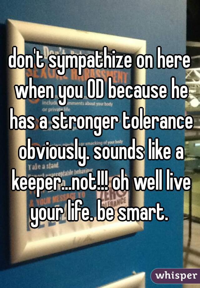 don't sympathize on here when you OD because he has a stronger tolerance obviously. sounds like a keeper...not!!! oh well live your life. be smart. 