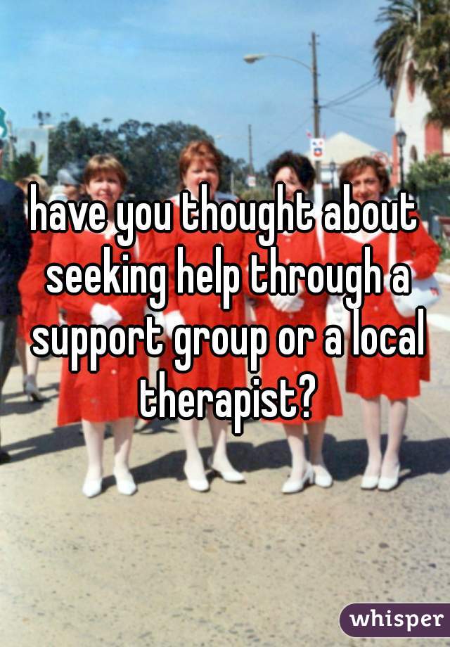 have you thought about seeking help through a support group or a local therapist?