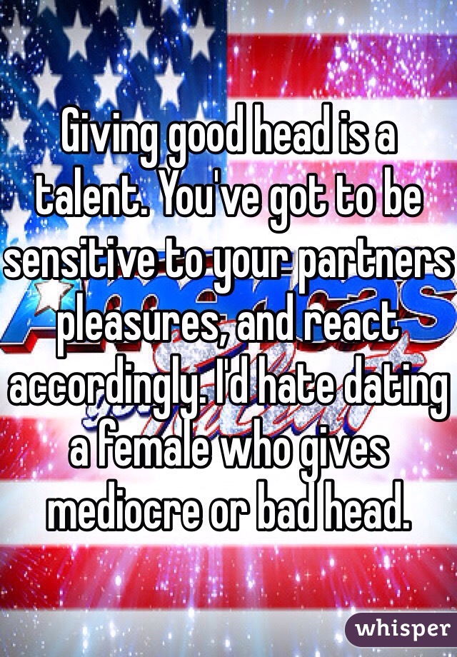 Giving good head is a talent. You've got to be sensitive to your partners pleasures, and react accordingly. I'd hate dating a female who gives mediocre or bad head. 