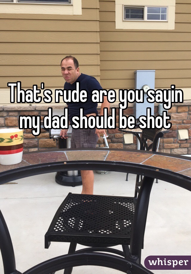 That's rude are you sayin my dad should be shot 
