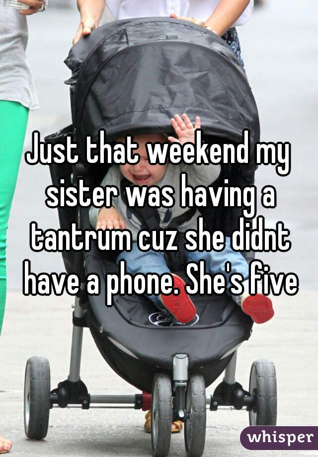 Just that weekend my sister was having a tantrum cuz she didnt have a phone. She's five