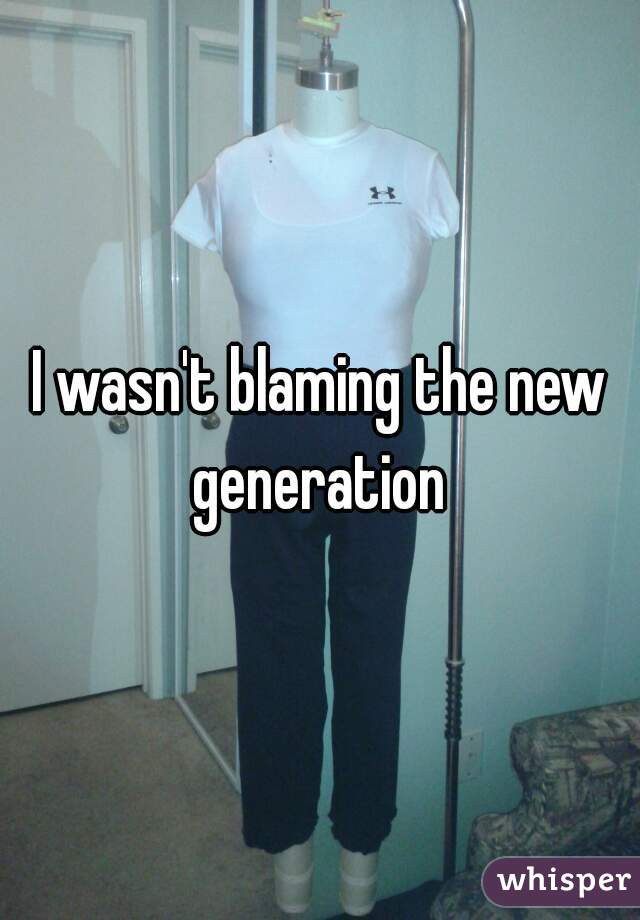 I wasn't blaming the new generation 