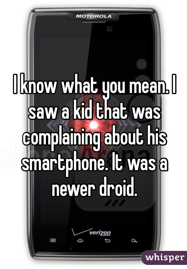 I know what you mean. I saw a kid that was complaining about his smartphone. It was a newer droid.