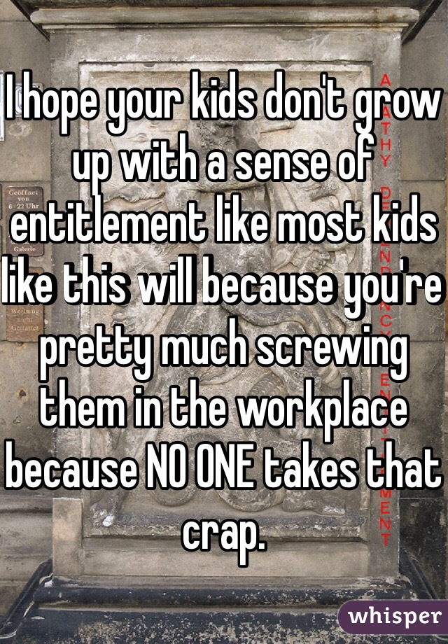 I hope your kids don't grow up with a sense of entitlement like most kids like this will because you're pretty much screwing them in the workplace because NO ONE takes that crap.