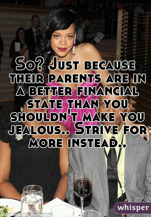 So? Just because their parents are in a better financial state than you shouldn't make you jealous.. Strive for more instead..