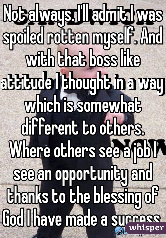 Not always. I'll admit I was spoiled rotten myself. And with that boss like attitude I thought in a way which is somewhat different to others. Where others see a job I see an opportunity and thanks to the blessing of God I have made a success. 