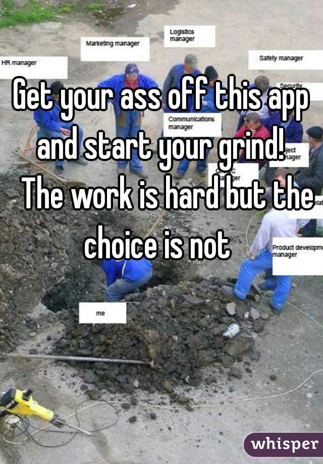 
Get your ass off this app and start your grind! 
  The work is hard but the choice is not  