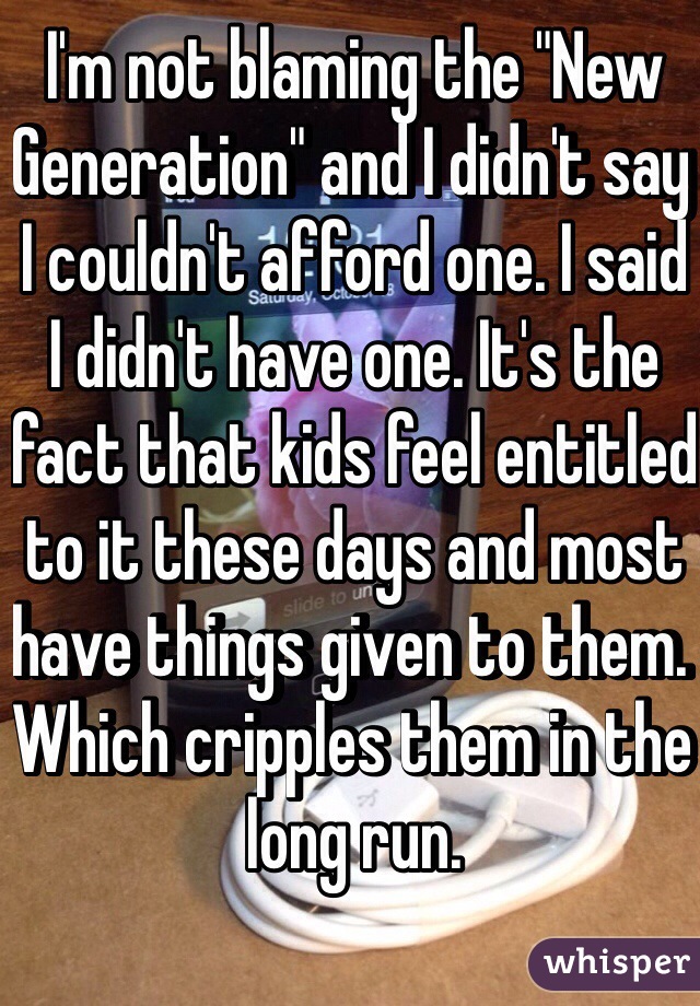 I'm not blaming the "New Generation" and I didn't say I couldn't afford one. I said I didn't have one. It's the fact that kids feel entitled to it these days and most have things given to them. Which cripples them in the long run.