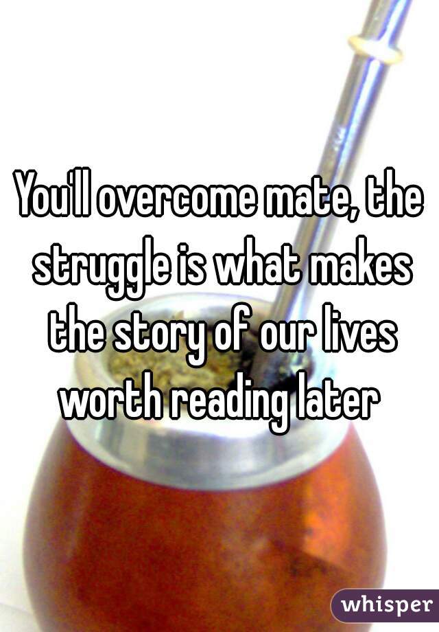 You'll overcome mate, the struggle is what makes the story of our lives worth reading later 