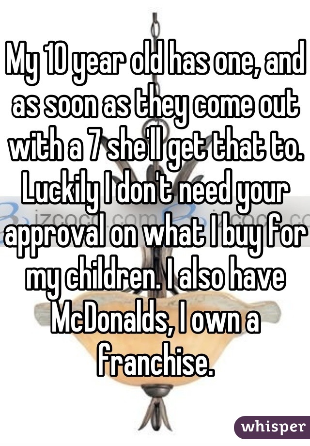 My 10 year old has one, and as soon as they come out with a 7 she'll get that to. Luckily I don't need your approval on what I buy for my children. I also have McDonalds, I own a franchise.