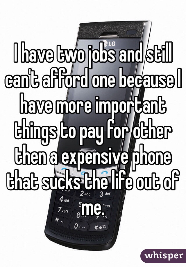 I have two jobs and still can't afford one because I have more important things to pay for other then a expensive phone that sucks the life out of me. 