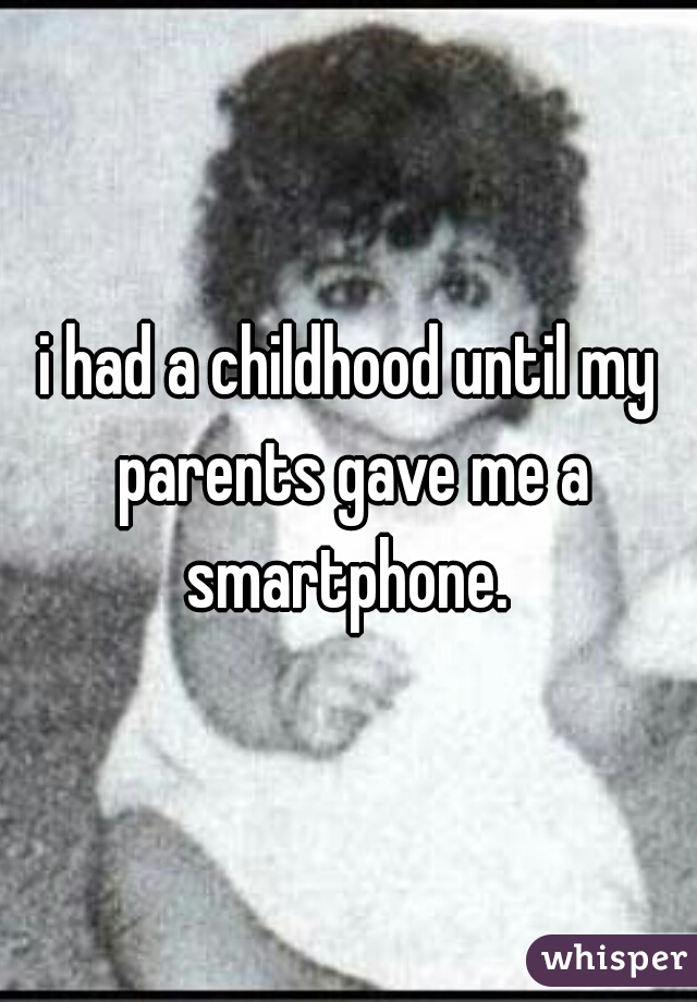 i had a childhood until my parents gave me a smartphone. 